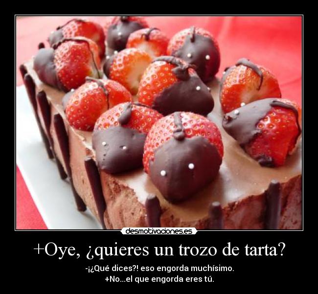 +Oye, ¿quieres un trozo de tarta? - -¡¿Qué dices?! eso engorda muchísimo.
+No...el que engorda eres tú.