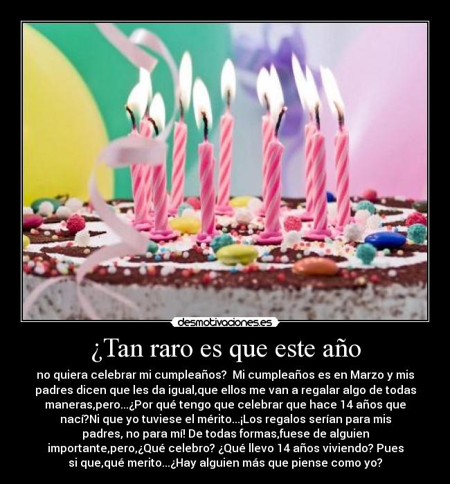 ¿Tan raro es que este año - no quiera celebrar mi cumpleaños?  Mi cumpleaños es en Marzo y mis
padres dicen que les da igual,que ellos me van a regalar algo de todas
maneras,pero...¿Por qué tengo que celebrar que hace 14 años que
nací?Ni que yo tuviese el mérito...¡Los regalos serían para mis
padres, no para mí! De todas formas,fuese de alguien
importante,pero,¿Qué celebro? ¿Qué llevo 14 años viviendo? Pues
si que,qué merito...¿Hay alguien más que piense como yo?