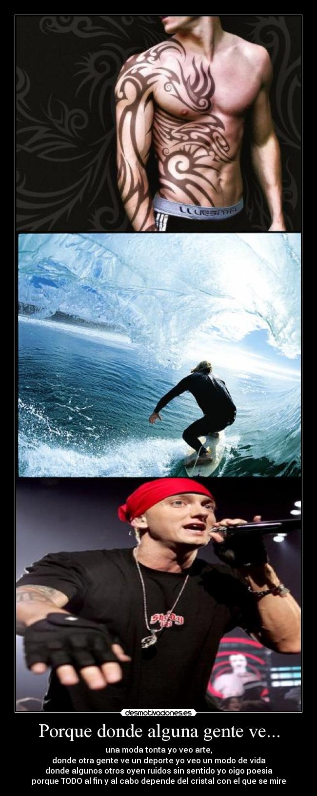 Porque donde alguna gente ve... - una moda tonta yo veo arte,
donde otra gente ve un deporte yo veo un modo de vida
donde algunos otros oyen ruidos sin sentido yo oigo poesia
porque TODO al fin y al cabo depende del cristal con el que se mire