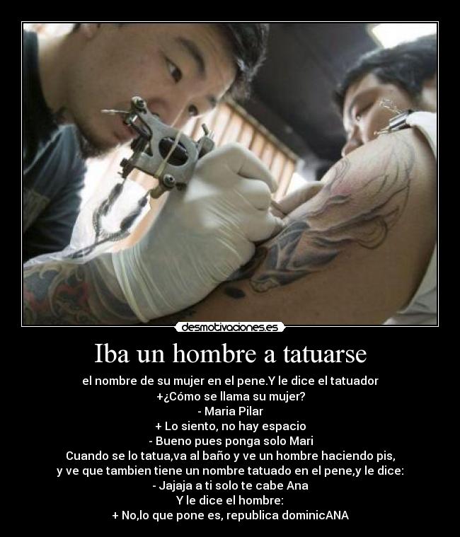 Iba un hombre a tatuarse - el nombre de su mujer en el pene.Y le dice el tatuador
+¿Cómo se llama su mujer?
- Maria Pilar
+ Lo siento, no hay espacio
- Bueno pues ponga solo Mari
Cuando se lo tatua,va al baño y ve un hombre haciendo pis,
y ve que tambien tiene un nombre tatuado en el pene,y le dice:
- Jajaja a ti solo te cabe Ana
Y le dice el hombre:
+ No,lo que pone es, republica dominicANA