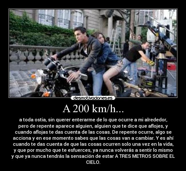 A 200 km/h... - a toda ostia, sin querer enterarme de lo que ocurre a mi alrededor,
pero de repente aparece alguien, alguien que te dice que aflojes, y
cuando aflojas te das cuenta de las cosas. De repente ocurre, algo se
acciona y en ese momento sabes que las cosas van a cambiar. Y es ahí
cuando te das cuenta de que las cosas ocurren solo una vez en la vida,
y que por mucho que te esfuerces, ya nunca volverás a sentir lo mismo
y que ya nunca tendrás la sensación de estar A TRES METROS SOBRE EL
CIELO.