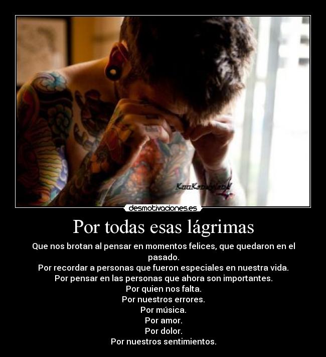 Por todas esas lágrimas - Que nos brotan al pensar en momentos felices, que quedaron en el pasado.
Por recordar a personas que fueron especiales en nuestra vida.
Por pensar en las personas que ahora son importantes.
Por quien nos falta.
Por nuestros errores.
Por música.
Por amor.
Por dolor.
Por nuestros sentimientos.
