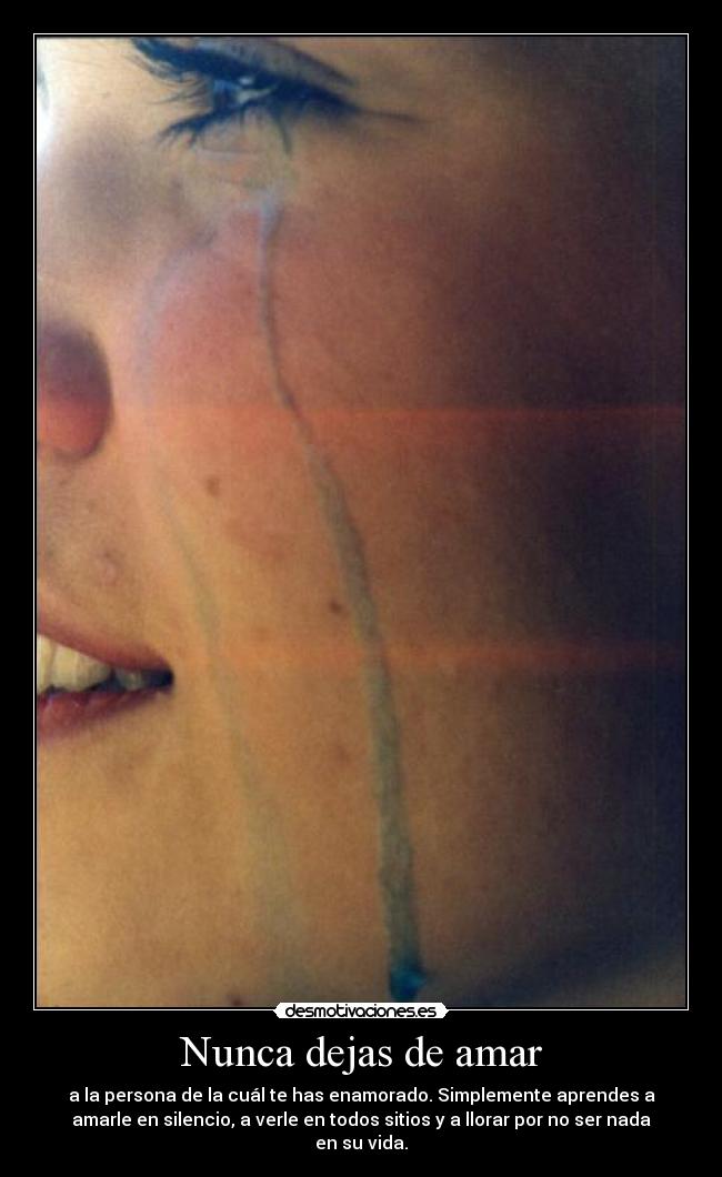 Nunca dejas de amar - a la persona de la cuál te has enamorado. Simplemente aprendes a
amarle en silencio, a verle en todos sitios y a llorar por no ser nada
en su vida.