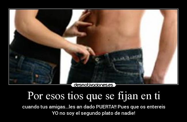 Por esos tios que se fijan en ti - cuando tus amigas...les an dado PUERTA!! Pues que os entereis
YO no soy el segundo plato de nadie!
