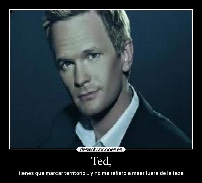 Ted, - tienes que marcar territorio... y no me refiero a mear fuera de la taza