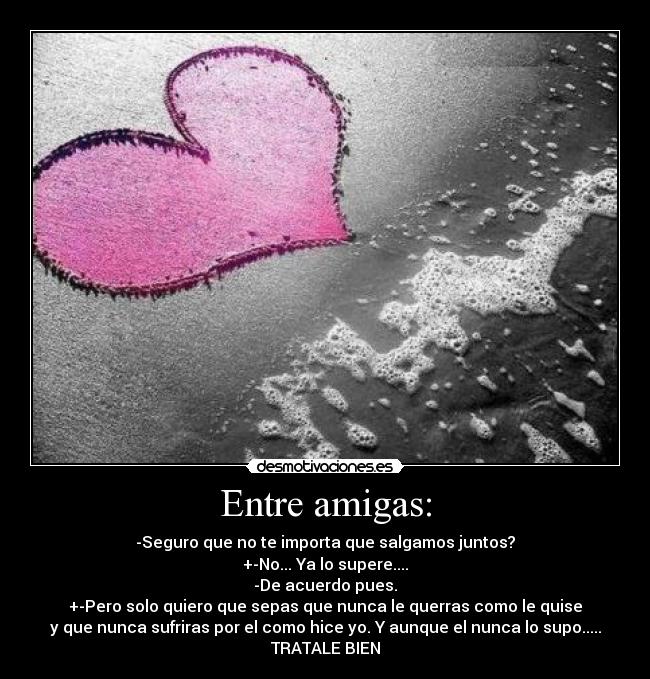 Entre amigas: - -Seguro que no te importa que salgamos juntos?
+-No... Ya lo supere....
-De acuerdo pues.
+-Pero solo quiero que sepas que nunca le querras como le quise
y que nunca sufriras por el como hice yo. Y aunque el nunca lo supo.....
TRATALE BIEN