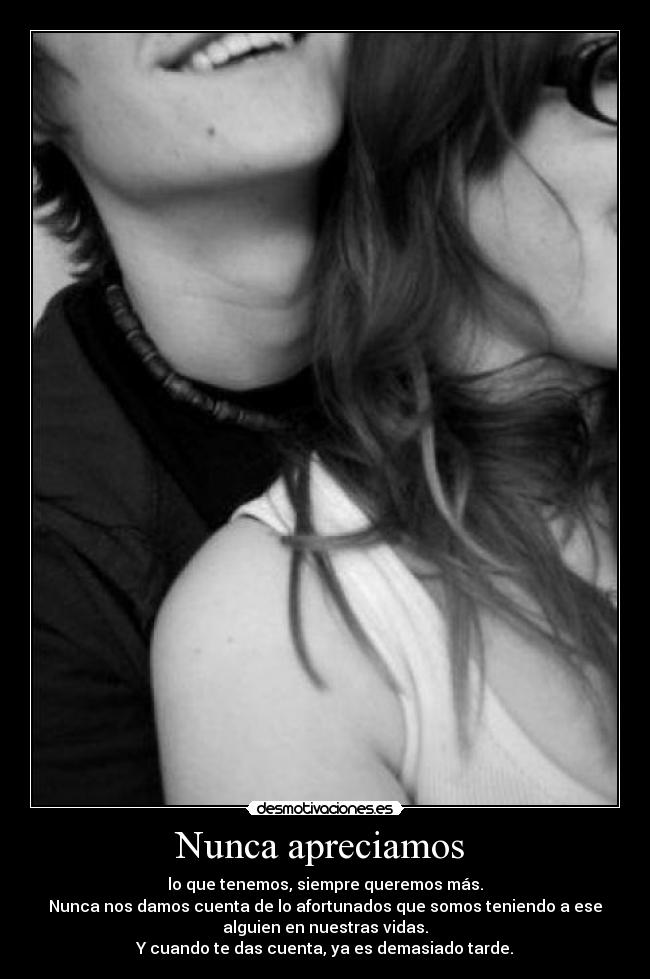 Nunca apreciamos - lo que tenemos, siempre queremos más.
Nunca nos damos cuenta de lo afortunados que somos teniendo a ese
alguien en nuestras vidas.
Y cuando te das cuenta, ya es demasiado tarde.