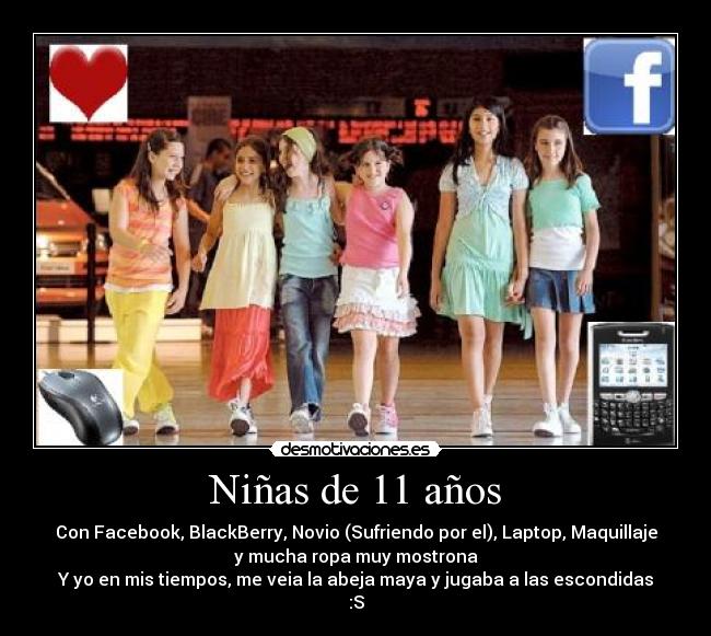 Niñas de 11 años - Con Facebook, BlackBerry, Novio (Sufriendo por el), Laptop, Maquillaje
y mucha ropa muy mostrona
Y yo en mis tiempos, me veia la abeja maya y jugaba a las escondidas
:S