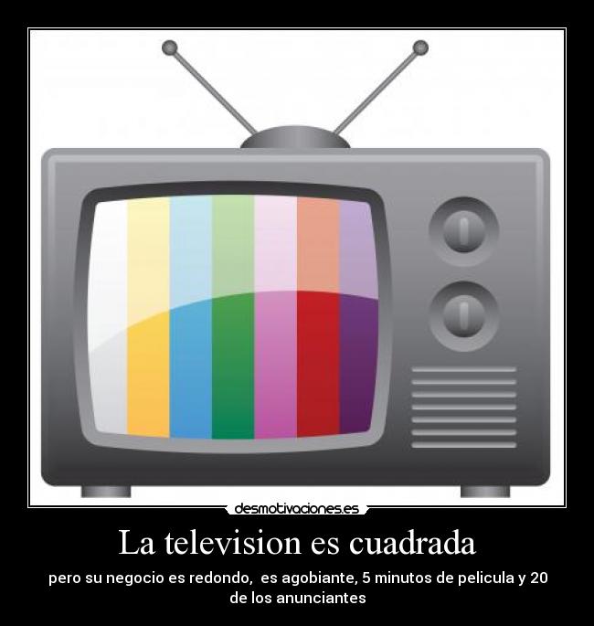 La television es cuadrada - pero su negocio es redondo,  es agobiante, 5 minutos de pelicula y 20
de los anunciantes