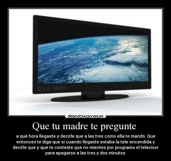 Que tu madre te pregunte  - a qué hora llegaste y decirle que a las tres como ella te mandó. Que
entonces te diga que si cuando llegaste estaba la tele encendida y
decirle que y que te conteste que no mientes por programo el televisor
para apagarse a las tres y dos minutos.