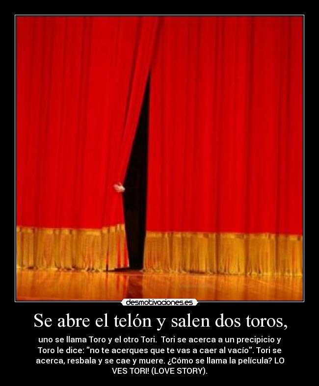 Se abre el telón y salen dos toros, - uno se llama Toro y el otro Tori. Tori se acerca a un precipicio y
Toro le dice: no te acerques que te vas a caer al vacío. Tori se
acerca, resbala y se cae y muere. ¿Cómo se llama la película? LO
VES TORI! (LOVE STORY).