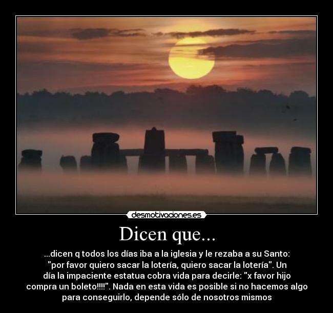 Dicen que... - ...dicen q todos los días iba a la iglesia y le rezaba a su Santo:
por favor quiero sacar la lotería, quiero sacar la lotería. Un
día la impaciente estatua cobra vida para decirle: x favor hijo
compra un boleto!!!!. Nada en esta vida es posible si no hacemos algo
para conseguirlo, depende sólo de nosotros mismos