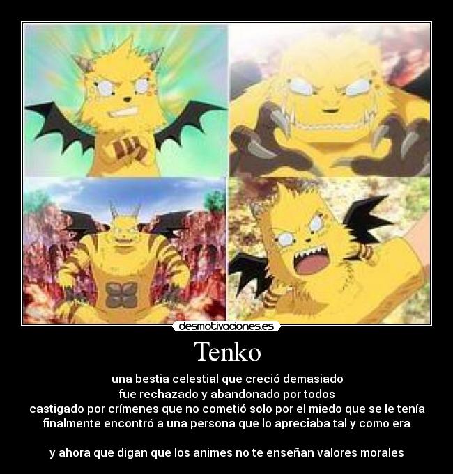 Tenko - una bestia celestial que creció demasiado
fue rechazado y abandonado por todos
castigado por crímenes que no cometió solo por el miedo que se le tenía
finalmente encontró a una persona que lo apreciaba tal y como era

y ahora que digan que los animes no te enseñan valores morales