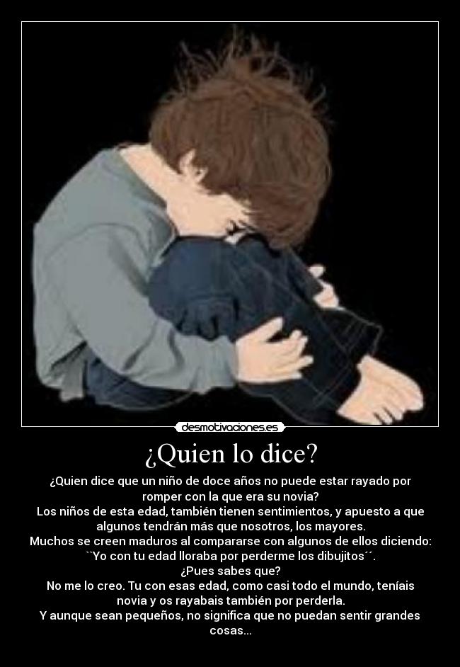¿Quien lo dice? - ¿Quien dice que un niño de doce años no puede estar rayado por
romper con la que era su novia?
Los niños de esta edad, también tienen sentimientos, y apuesto a que
algunos tendrán más que nosotros, los mayores.
Muchos se creen maduros al compararse con algunos de ellos diciendo:
``Yo con tu edad lloraba por perderme los dibujitos´´.
¿Pues sabes que?
No me lo creo. Tu con esas edad, como casi todo el mundo, teníais
novia y os rayabais también por perderla.
Y aunque sean pequeños, no significa que no puedan sentir grandes
cosas...