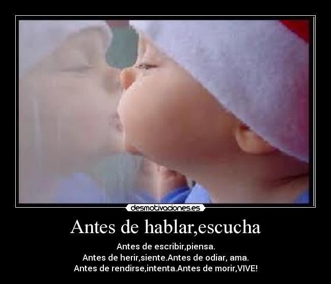 Antes de hablar,escucha - Antes de escribir,piensa.
Antes de herir,siente.Antes de odiar, ama.
Antes de rendirse,intenta.Antes de morir,VIVE!