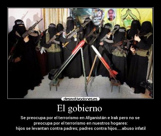 El gobierno - Se preocupa por el terrorismo en Afganistán e Irak pero no se
preocupa por el terrorismo en nuestros hogares:
hijos se levantan contra padres; padres contra hijos.....abuso infatil