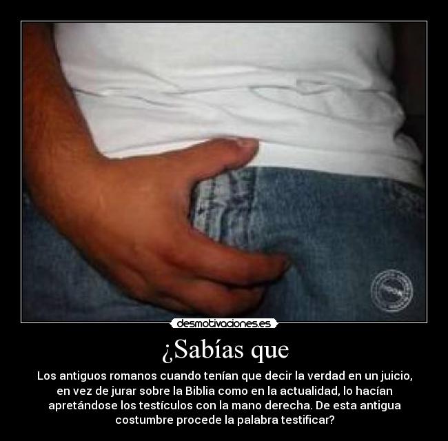 ¿Sabías que - Los antiguos romanos cuando tenían que decir la verdad en un juicio,
en vez de jurar sobre la Biblia como en la actualidad, lo hacían
apretándose los testículos con la mano derecha. De esta antigua
costumbre procede la palabra testificar?