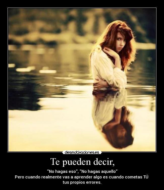 Te pueden decir, - No hagas eso, No hagas aquello
Pero cuando realmente vas a aprender algo es cuando cometas TÚ 
tus propios errores.