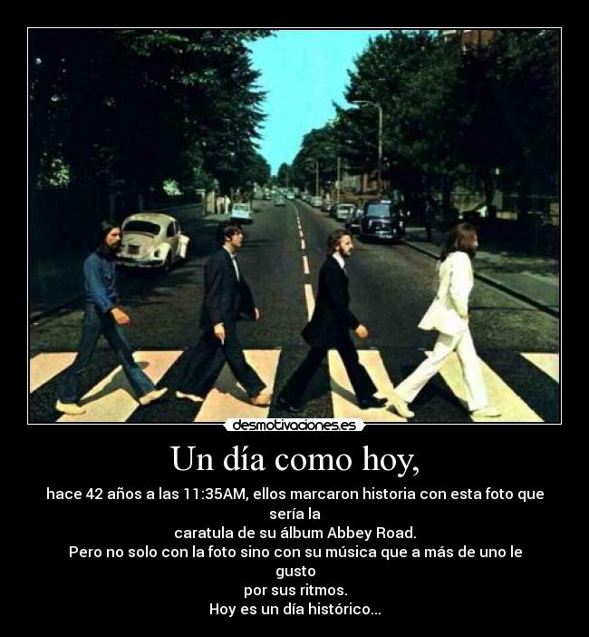 Un día como hoy, - hace 42 años a las 11:35AM, ellos marcaron historia con esta foto que sería la
caratula de su álbum Abbey Road.
Pero no solo con la foto sino con su música que a más de uno le gusto
por sus ritmos.
Hoy es un día histórico...