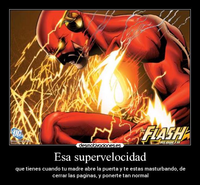 Esa supervelocidad - que tienes cuando tu madre abre la puerta y te estas masturbando, de
cerrar las paginas, y ponerte tan normal