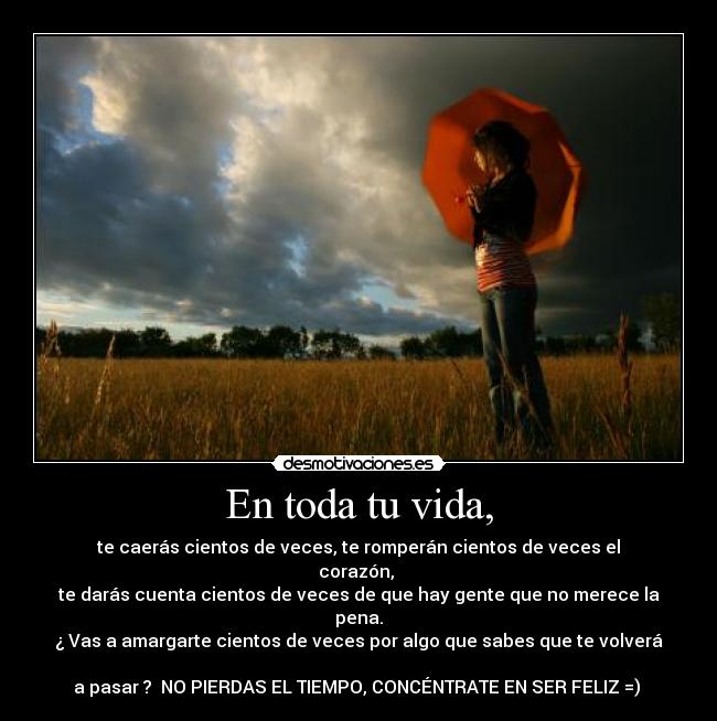 En toda tu vida, - te caerás cientos de veces, te romperán cientos de veces el corazón,
te darás cuenta cientos de veces de que hay gente que no merece la pena.
¿ Vas a amargarte cientos de veces por algo que sabes que te volverá
a pasar ? NO PIERDAS EL TIEMPO, CONCÉNTRATE EN SER FELIZ =)