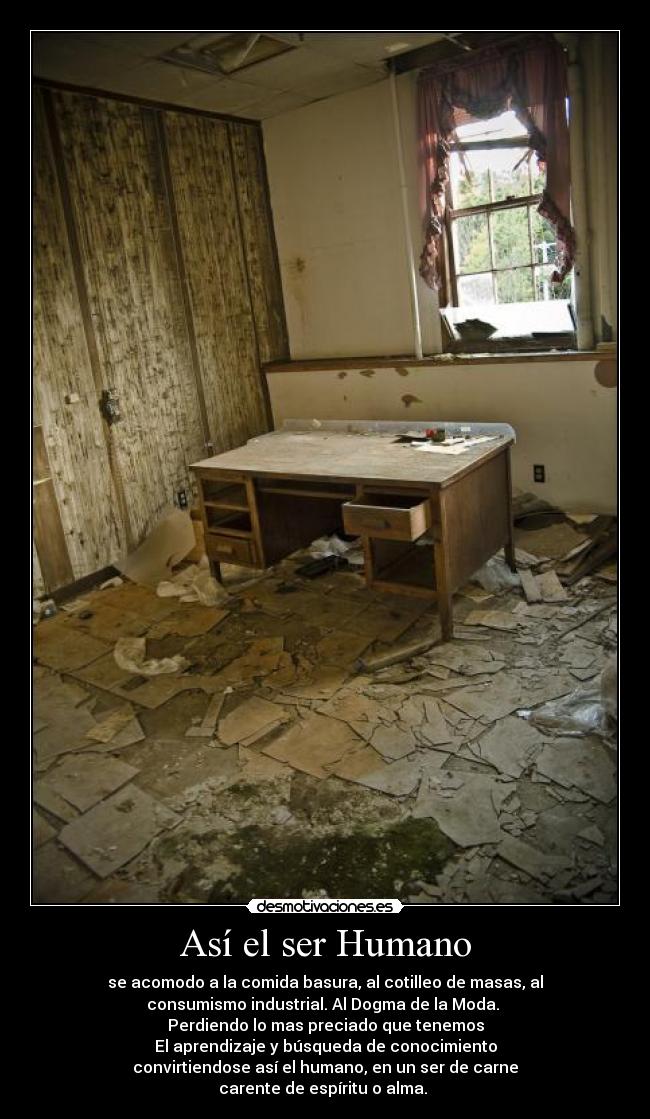Así el ser Humano - se acomodo a la comida basura, al cotilleo de masas, al
consumismo industrial. Al Dogma de la Moda. 
Perdiendo lo mas preciado que tenemos
El aprendizaje y búsqueda de conocimiento
convirtiendose así el humano, en un ser de carne
carente de espíritu o alma. 