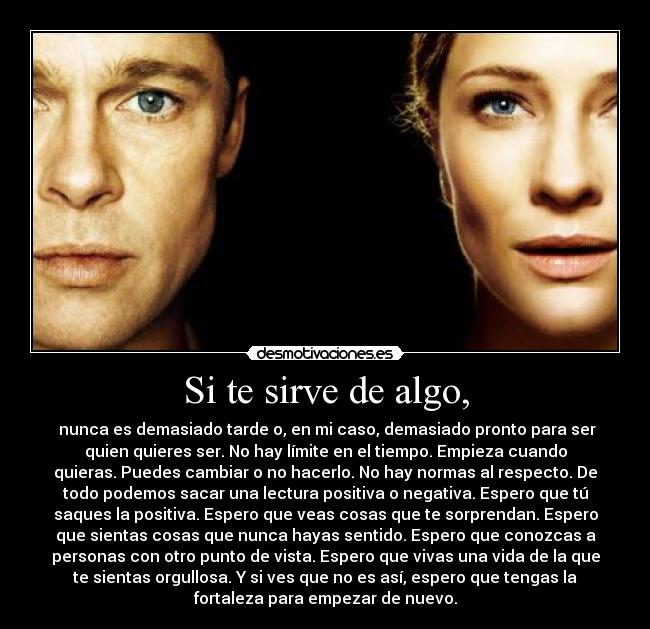 Si te sirve de algo, - nunca es demasiado tarde o, en mi caso, demasiado pronto para ser
quien quieres ser. No hay límite en el tiempo. Empieza cuando
quieras. Puedes cambiar o no hacerlo. No hay normas al respecto. De
todo podemos sacar una lectura positiva o negativa. Espero que tú
saques la positiva. Espero que veas cosas que te sorprendan. Espero
que sientas cosas que nunca hayas sentido. Espero que conozcas a
personas con otro punto de vista. Espero que vivas una vida de la que
te sientas orgullosa. Y si ves que no es así, espero que tengas la
fortaleza para empezar de nuevo.