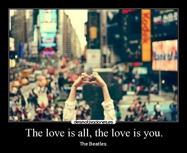 The love is all, the love is you. - The Beatles.