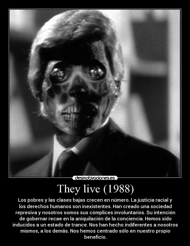 They live (1988) - Los pobres y las clases bajas crecen en número. La justicia racial y
los derechos humanos son inexistentes. Han creado una sociedad
represiva y nosotros somos sus cómplices involuntarios. Su intención
de gobernar recae en la aniquilación de la conciencia. Hemos sido
inducidos a un estado de trance. Nos han hecho indiferentes a nosotros
mismos, a los demás. Nos hemos centrado sólo en nuestro propio
beneficio.