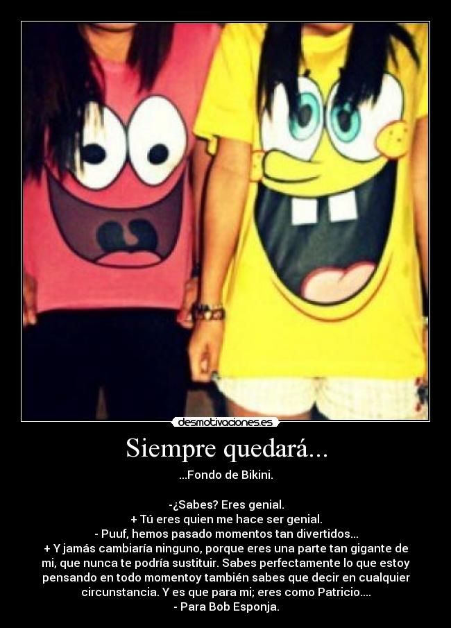 Siempre quedará... - ...Fondo de Bikini.
-¿Sabes? Eres genial.
+ Tú eres quien me hace ser genial.
- Puuf, hemos pasado momentos tan divertidos...
+ Y jamás cambiaría ninguno, porque eres una parte tan gigante de
mi, que nunca te podría sustituir. Sabes perfectamente lo que estoy
pensando en todo momentoy también sabes que decir en cualquier
circunstancia. Y es que para mi; eres como Patricio....
- Para Bob Esponja.