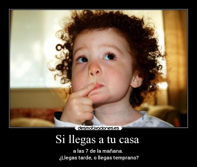 Si llegas a tu casa - a las 7 de la mañana.
¿Llegas tarde, o llegas temprano?