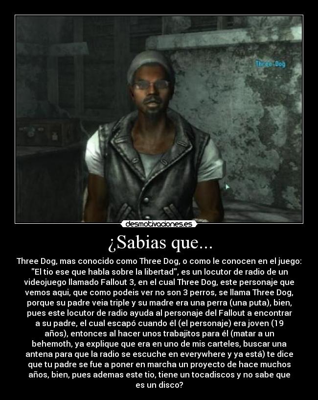 ¿Sabias que... - Three Dog, mas conocido como Three Dog, o como le conocen en el juego:
El tio ese que habla sobre la libertad, es un locutor de radio de un
videojuego llamado Fallout 3, en el cual Three Dog, este personaje que
vemos aqui, que como podeis ver no son 3 perros, se llama Three Dog,
porque su padre veia triple y su madre era una perra (una puta), bien,
pues este locutor de radio ayuda al personaje del Fallout a encontrar
a su padre, el cual escapó cuando él (el personaje) era joven (19
años), entonces al hacer unos trabajitos para él (matar a un
behemoth, ya explique que era en uno de mis carteles, buscar una
antena para que la radio se escuche en everywhere y ya está) te dice
que tu padre se fue a poner en marcha un proyecto de hace muchos
años, bien, pues ademas este tio, tiene un tocadiscos y no sabe que
es un disco?