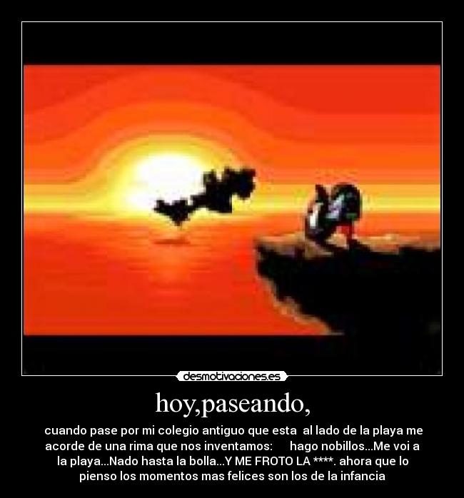 hoy,paseando, -  cuando pase por mi colegio antiguo que esta  al lado de la playa me
acorde de una rima que nos inventamos:      hago nobillos...Me voi a
la playa...Nado hasta la bolla...Y ME FROTO LA ****. ahora que lo
pienso los momentos mas felices son los de la infancia