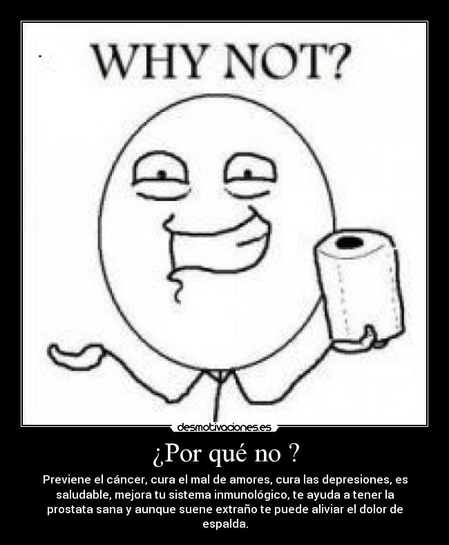¿Por qué no ? - Previene el cáncer, cura el mal de amores, cura las depresiones, es
saludable, mejora tu sistema inmunológico, te ayuda a tener la
prostata sana y aunque suene extraño te puede aliviar el dolor de
espalda.
