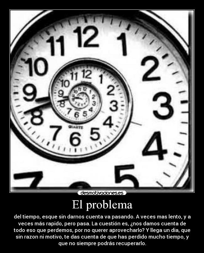 El problema - del tiempo, esque sin darnos cuenta va pasando. A veces mas lento, y a
veces más rapido, pero pasa. La cuestión es, ¿nos damos cuenta de
todo eso que perdemos, por no querer aprovecharlo? Y llega un dia, que
sin razon ni motivo, te das cuenta de que has perdido mucho tiempo, y
que no siempre podrás recuperarlo.