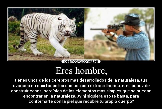 Eres hombre, - tienes unos de los cerebros más desarrollados de la naturaleza, tus
avances en casi todos los campos son extraordinarios, eres capaz de
construir cosas increíbles de los elementos mas simples que se puedan
encontrar en la naturaleza, ¿y ni siquiera eso te basta, para
conformarte con la piel que recubre tu propio cuerpo?