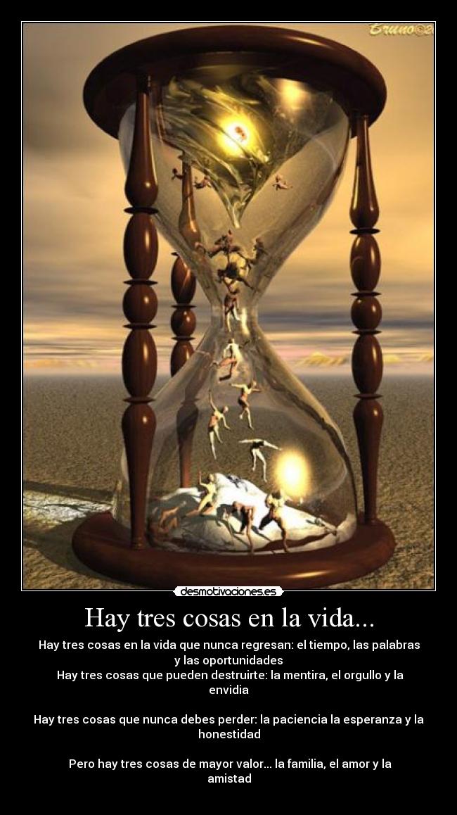 Hay tres cosas en la vida... - Hay tres cosas en la vida que nunca regresan: el tiempo, las palabras
y las oportunidades
Hay tres cosas que pueden destruirte: la mentira, el orgullo y la
envidia
Hay tres cosas que nunca debes perder: la paciencia la esperanza y la
honestidad
Pero hay tres cosas de mayor valor... la familia, el amor y la
amistad