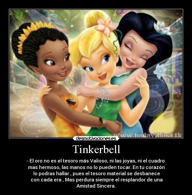 Tinkerbell - - El oro no es el tesoro más Valioso, ni las joyas, ni el cuadro 
mas hermoso, las manos no lo pueden tocar. En tu corazón
 lo podras hallar , pues el tesoro material se desbanece
 con cada era , Mas perdura siempre el resplandor de una
 Amistad Sincera. 