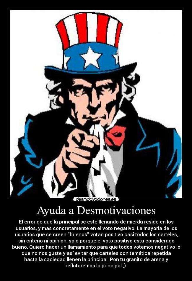 Ayuda a Desmotivaciones - El error de que la principal se este llenando de mierda reside en los
usuarios, y mas concretamente en el voto negativo. La mayoria de los
usuarios que se creen buenos votan positivo casi todos los carteles,
sin criterio ni opinion, solo porque el voto positivo esta considerado
bueno. Quiero hacer un llamamiento para que todos votemos negativo lo
que no nos guste y así evitar que carteles con temática repetida
hasta la saciedad llenen la principal. Pon tu granito de arena y
reflotaremos la principal ;) 
