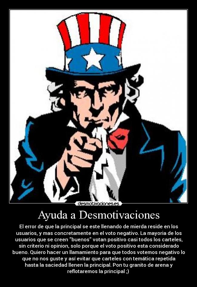 Ayuda a Desmotivaciones - El error de que la principal se este llenando de mierda reside en los
usuarios, y mas concretamente en el voto negativo. La mayoria de los
usuarios que se creen buenos votan positivo casi todos los carteles,
sin criterio ni opinion, solo porque el voto positivo esta considerado
bueno. Quiero hacer un llamamiento para que todos votemos negativo lo
que no nos guste y así evitar que carteles con temática repetida
hasta la saciedad llenen la principal. Pon tu granito de arena y
reflotaremos la principal ;) 
