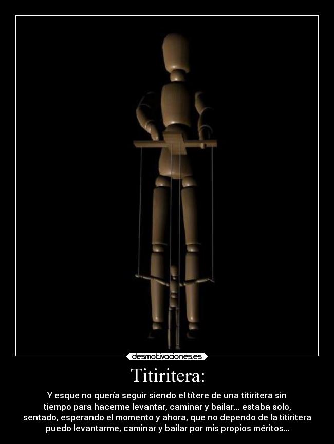 Titiritera: - Y esque no quería seguir siendo el títere de una titiritera sin
tiempo para hacerme levantar, caminar y bailar… estaba solo,
sentado, esperando el momento y ahora, que no dependo de la titiritera
puedo levantarme, caminar y bailar por mis propios méritos…