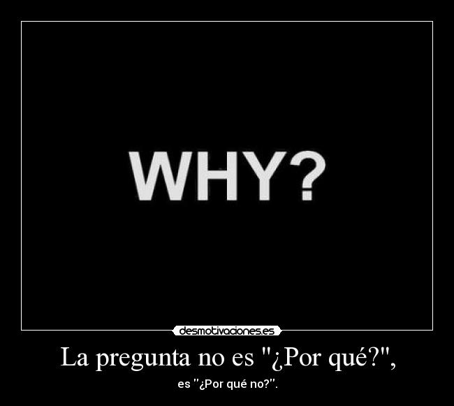La pregunta no es ¿Por qué?, -