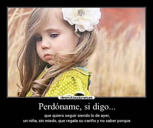 Perdóname, si digo... - que quiero seguir siendo lo de ayer,
un niña, sin miedo, que regala su cariño y no saber porque.