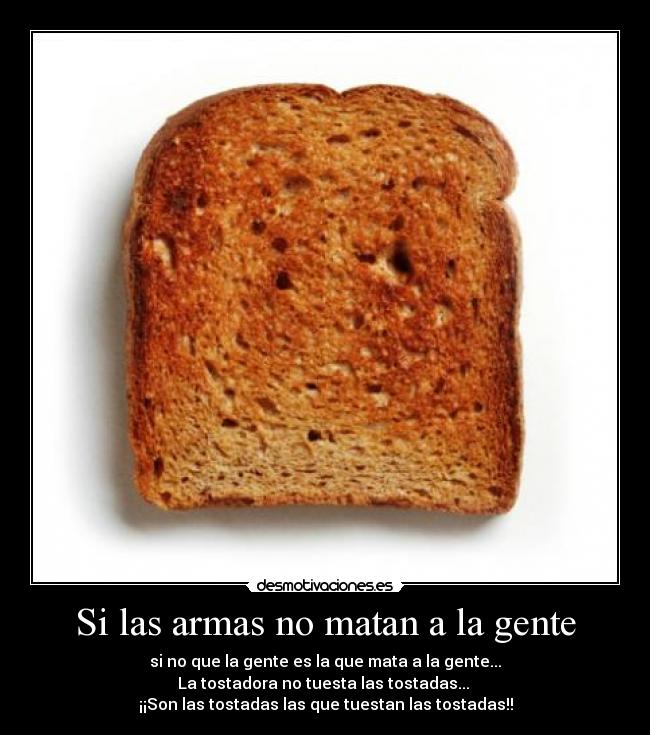 Si las armas no matan a la gente - si no que la gente es la que mata a la gente...
La tostadora no tuesta las tostadas... 
¡¡Son las tostadas las que tuestan las tostadas!!