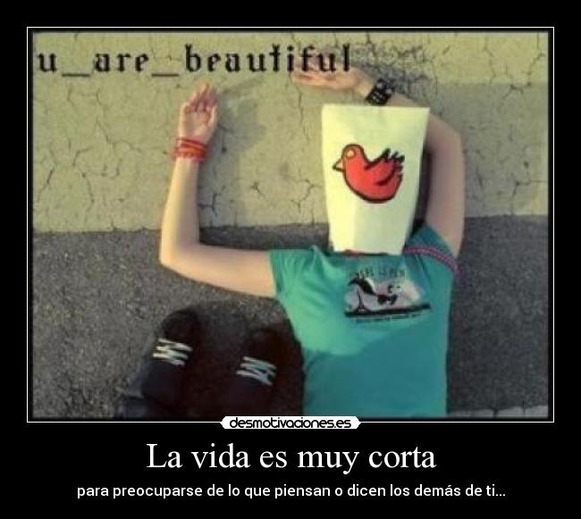 La vida es muy corta - para preocuparse de lo que piensan o dicen los demás de ti...