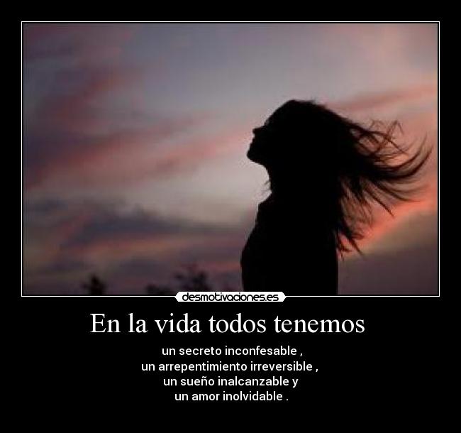 En la vida todos tenemos  -  un secreto inconfesable ,
un arrepentimiento irreversible , 
un sueño inalcanzable y
un amor inolvidable .
