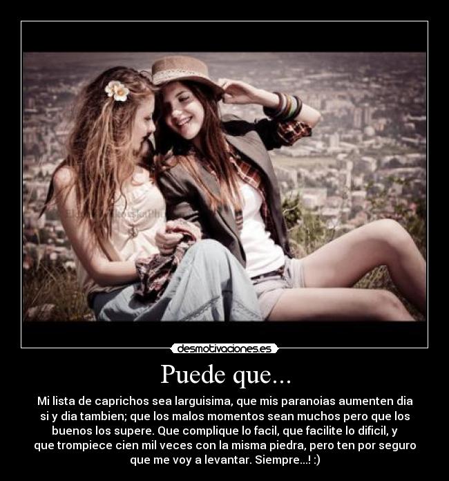Puede que... - Mi lista de caprichos sea larguisima, que mis paranoias aumenten dia
si y dia tambien; que los malos momentos sean muchos pero que los
buenos los supere. Que complique lo facil, que facilite lo dificil, y
que trompiece cien mil veces con la misma piedra, pero ten por seguro
que me voy a levantar. Siempre...! :)