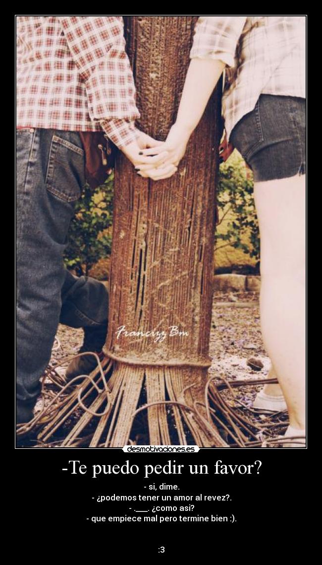 -Te puedo pedir un favor? - - si, dime.
- ¿podemos tener un amor al revez?.
- .___. ¿como asi?
- que empiece mal pero termine bien :).


:3