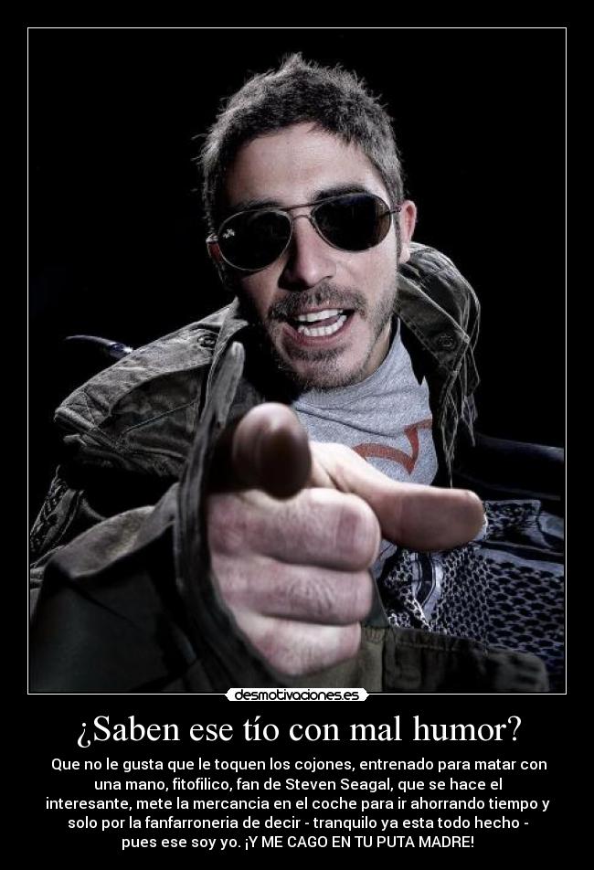 ¿Saben ese tío con mal humor? - Que no le gusta que le toquen los cojones, entrenado para matar con
una mano, fitofilico, fan de Steven Seagal, que se hace el
interesante, mete la mercancia en el coche para ir ahorrando tiempo y
solo por la fanfarroneria de decir - tranquilo ya esta todo hecho -
pues ese soy yo. ¡Y ME CAGO EN TU PUTA MADRE!