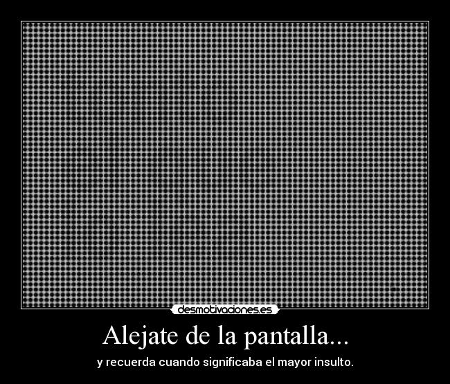 Alejate de la pantalla... - y recuerda cuando significaba el mayor insulto.